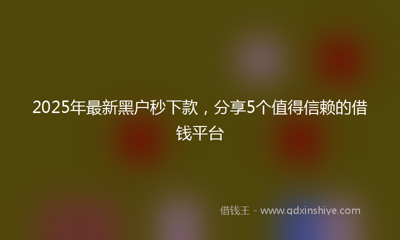 2025年最新黑户秒下款，分享5个值得信赖的借钱平台