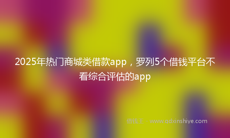 2025年热门商城类借款app，罗列5个借钱平台不看综合评估的app
