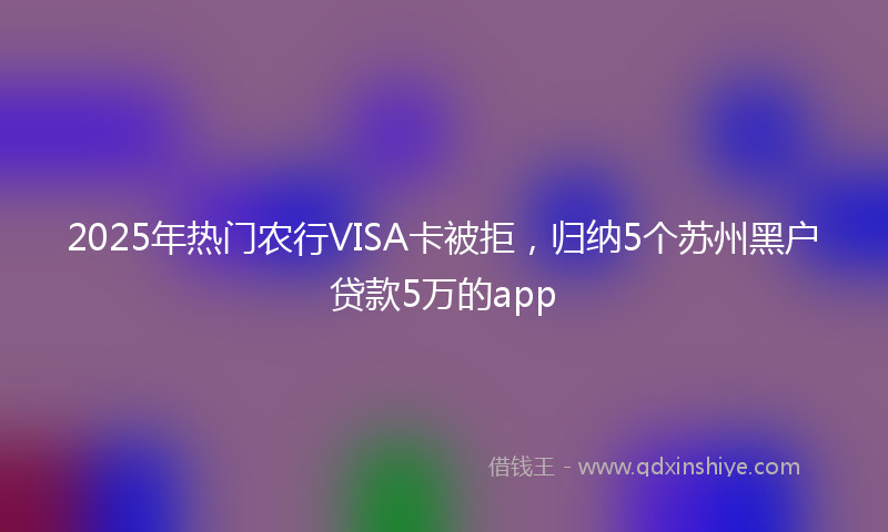 2025年热门农行VISA卡被拒，归纳5个苏州黑户贷款5万的app