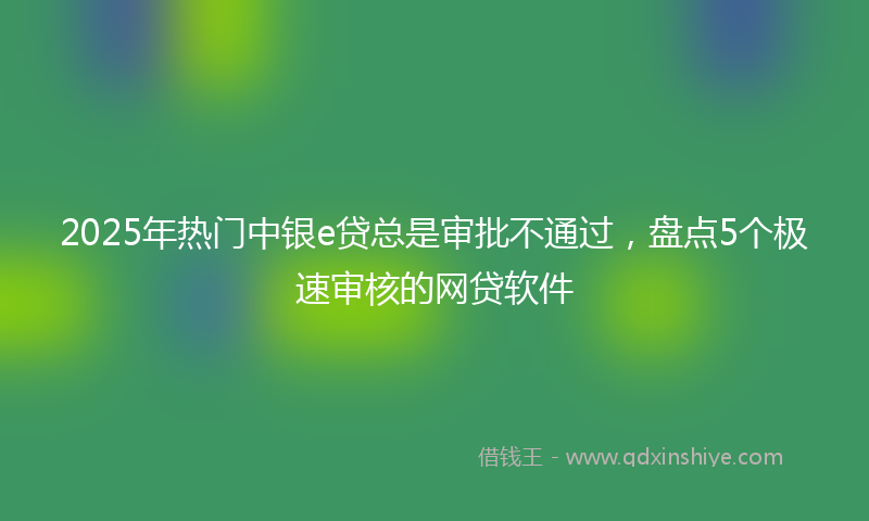 2025年热门中银e贷总是审批不通过，盘点5个极速审核的网贷软件