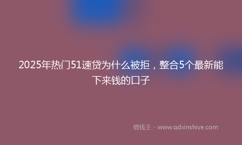 2025年热门51速贷为什么被拒，整合5个最新能下来钱的口子
