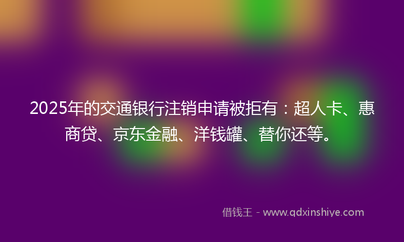 2025年的交通银行注销申请被拒有：超人卡、惠商贷、京东金融、洋钱罐、替你还等。