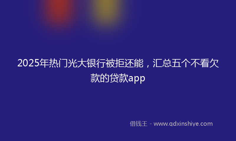 2025年热门光大银行被拒还能，汇总五个不看欠款的贷款app