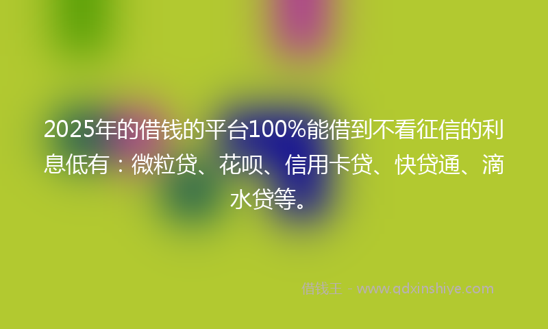 2025年的借钱的平台100%能借到不看征信的利息低有：微粒贷、花呗、信用卡贷、快贷通、滴水贷等。