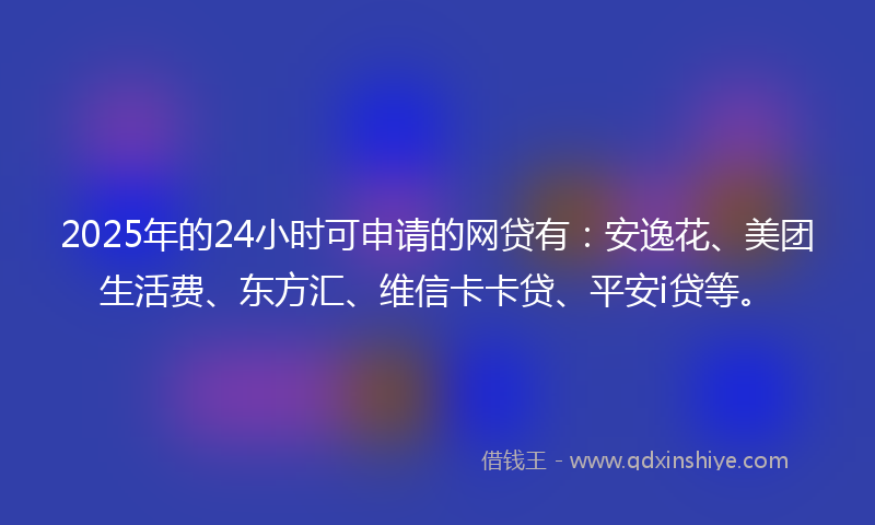 2025年的24小时可申请的网贷有：安逸花、美团生活费、东方汇、维信卡卡贷、平安i贷等。