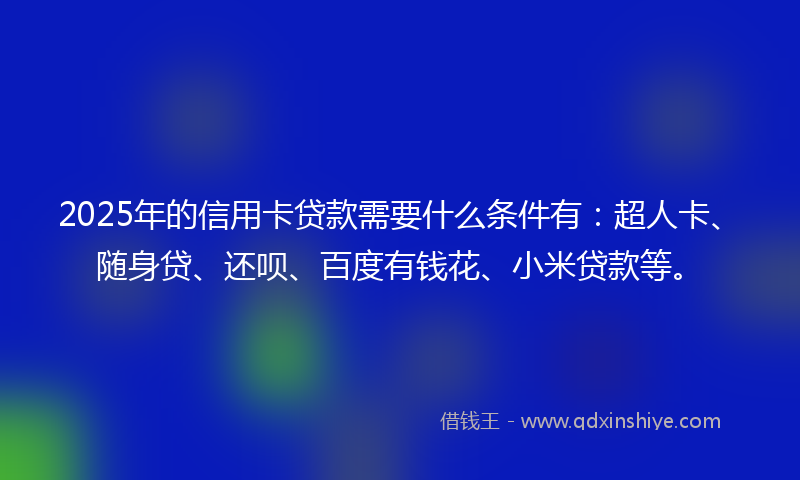 2025年的信用卡贷款需要什么条件有：超人卡、随身贷、还呗、百度有钱花、小米贷款等。