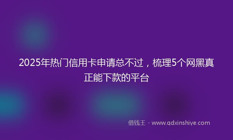 2025年热门信用卡申请总不过，梳理5个网黑真正能下款的平台
