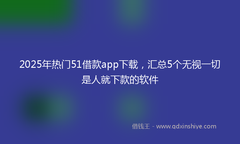 2025年热门51借款app下载，汇总5个无视一切是人就下款的软件