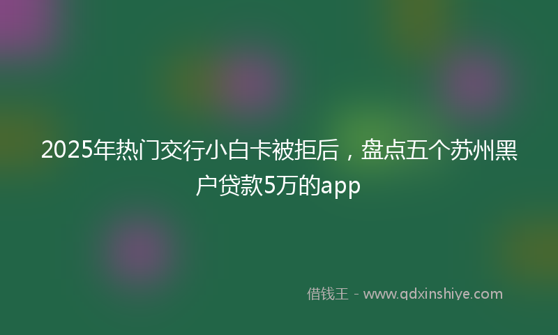 2025年热门交行小白卡被拒后，盘点五个苏州黑户贷款5万的app