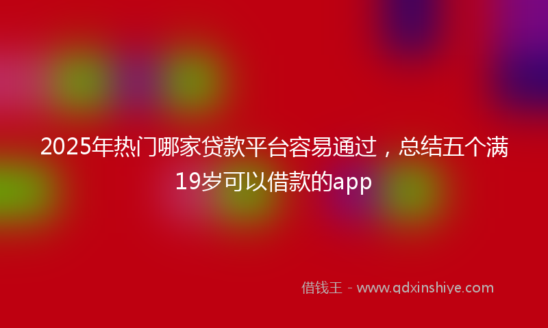 2025年热门哪家贷款平台容易通过，总结五个满19岁可以借款的app
