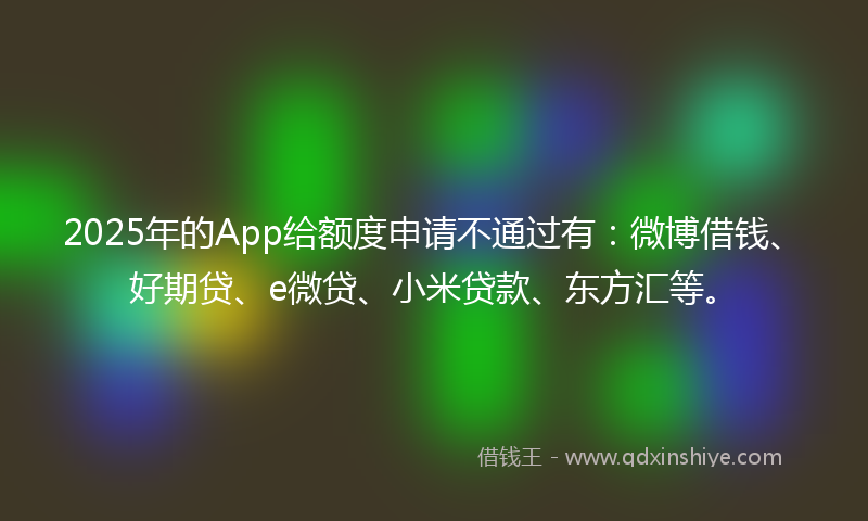 2025年的App给额度申请不通过有：微博借钱、好期贷、e微贷、小米贷款、东方汇等。