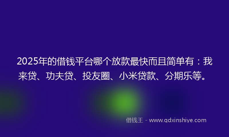2025年的借钱平台哪个放款最快而且简单有：我来贷、功夫贷、投友圈、小米贷款、分期乐等。
