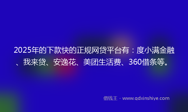 2025年的下款快的正规网贷平台有：度小满金融、我来贷、安逸花、美团生活费、360借条等。
