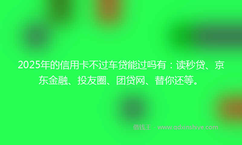 2025年的信用卡不过车贷能过吗有：读秒贷、京东金融、投友圈、团贷网、替你还等。
