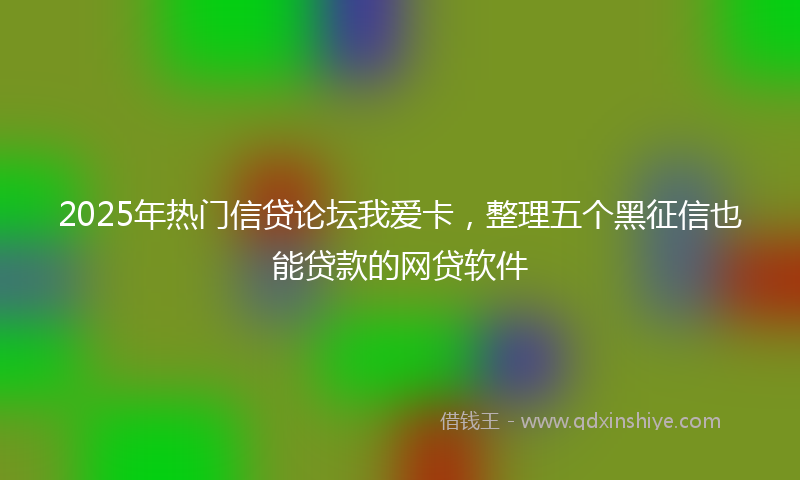 2025年热门信贷论坛我爱卡，整理五个黑征信也能贷款的网贷软件