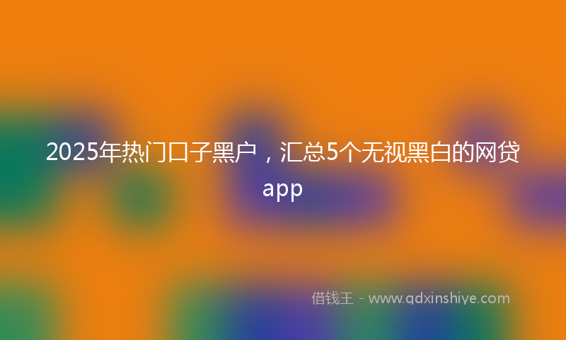 2025年热门口子黑户，汇总5个无视黑白的网贷app