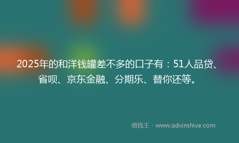 2025年的和洋钱罐差不多的口子有：51人品贷、省呗、京东金融、分期乐、替你还等。
