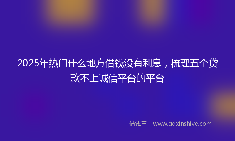 2025年热门什么地方借钱没有利息，梳理五个贷款不上诚信平台的平台