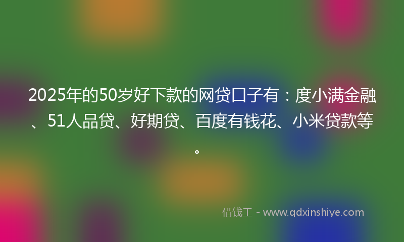 2025年的50岁好下款的网贷口子有：度小满金融、51人品贷、好期贷、百度有钱花、小米贷款等。