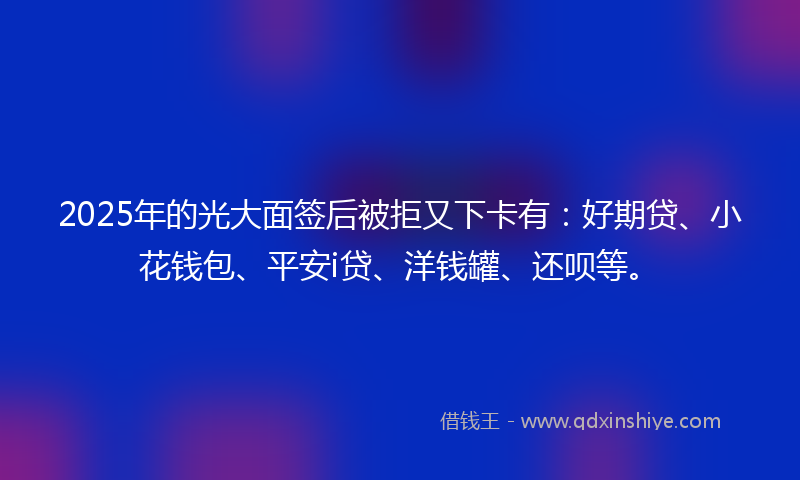 2025年的光大面签后被拒又下卡有：好期贷、小花钱包、平安i贷、洋钱罐、还呗等。