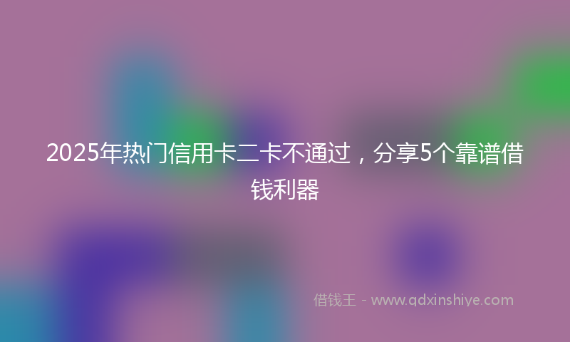 2025年热门信用卡二卡不通过，分享5个靠谱借钱利器