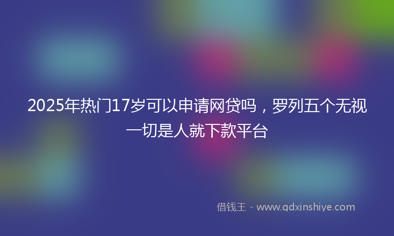 2025年热门17岁可以申请网贷吗，罗列五个无视一切是人就下款平台