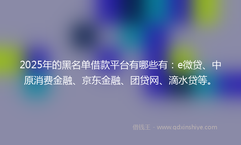 2025年的黑名单借款平台有哪些有：e微贷、中原消费金融、京东金融、团贷网、滴水贷等。