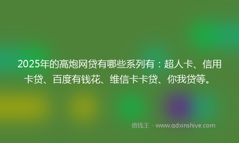 2025年的高炮网贷有哪些系列有：超人卡、信用卡贷、百度有钱花、维信卡卡贷、你我贷等。