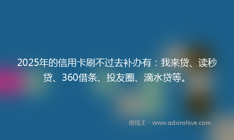 2025年的信用卡刷不过去补办有：我来贷、读秒贷、360借条、投友圈、滴水贷等。