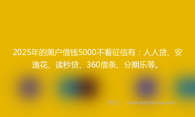 2025年的黑户借钱5000不看征信有：人人贷、安逸花、读秒贷、360借条、分期乐等。