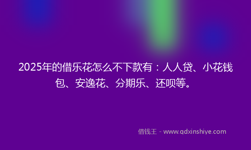 2025年的借乐花怎么不下款有：人人贷、小花钱包、安逸花、分期乐、还呗等。