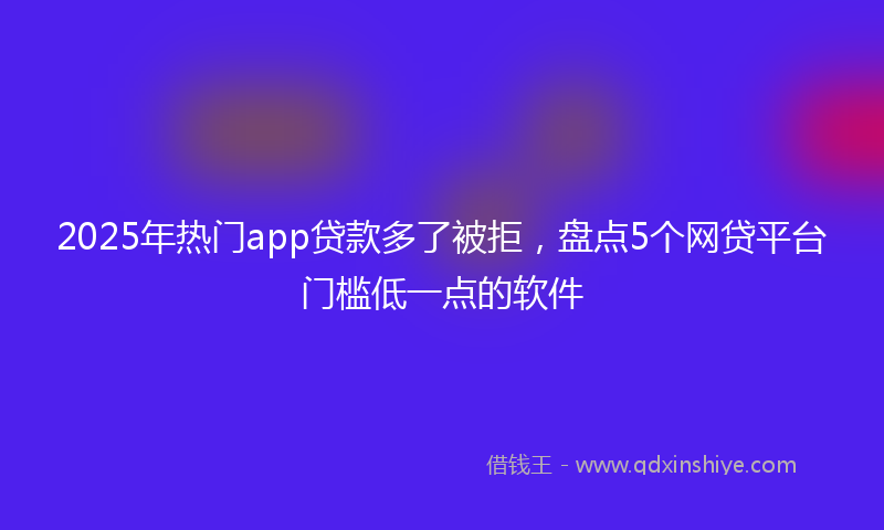 2025年热门app贷款多了被拒，盘点5个网贷平台门槛低一点的软件