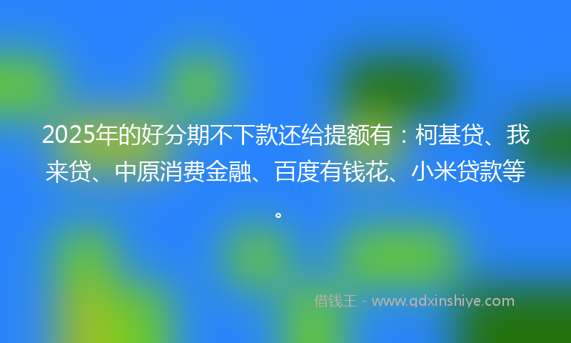 2025年的好分期不下款还给提额有：柯基贷、我来贷、中原消费金融、百度有钱花、小米贷款等。
