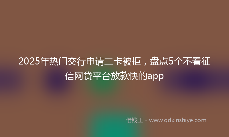 2025年热门交行申请二卡被拒，盘点5个不看征信网贷平台放款快的app
