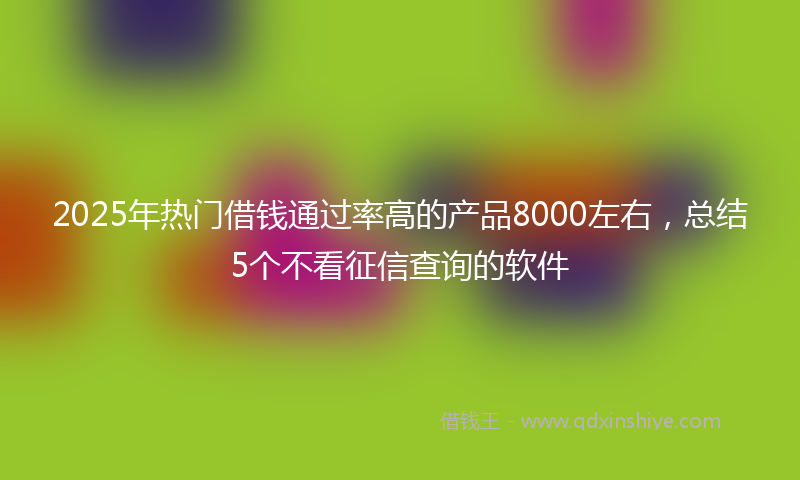2025年热门借钱通过率高的产品8000左右，总结5个不看征信查询的软件