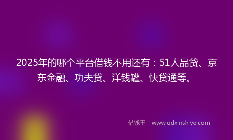 2025年的哪个平台借钱不用还有：51人品贷、京东金融、功夫贷、洋钱罐、快贷通等。