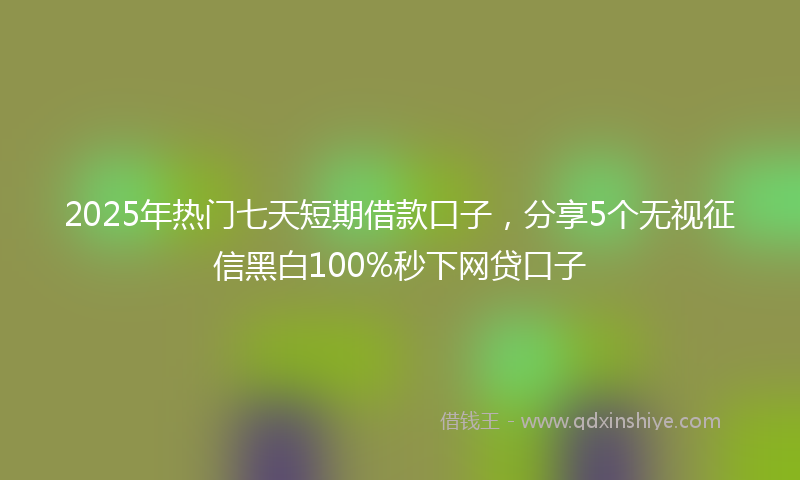 2025年热门七天短期借款口子，分享5个无视征信黑白100%秒下网贷口子