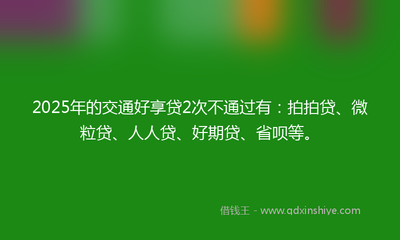 2025年的交通好享贷2次不通过有：拍拍贷、微粒贷、人人贷、好期贷、省呗等。