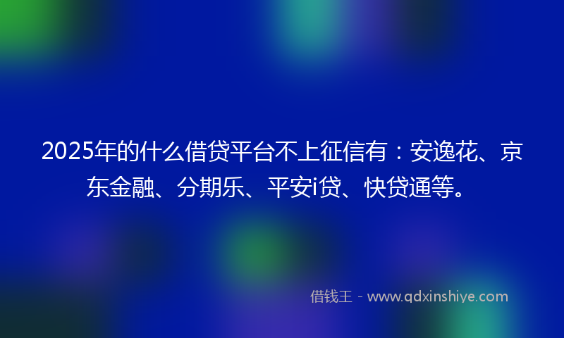 2025年的什么借贷平台不上征信有：安逸花、京东金融、分期乐、平安i贷、快贷通等。
