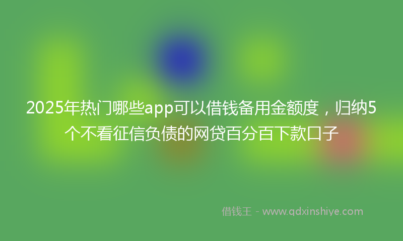 2025年热门哪些app可以借钱备用金额度，归纳5个不看征信负债的网贷百分百下款口子