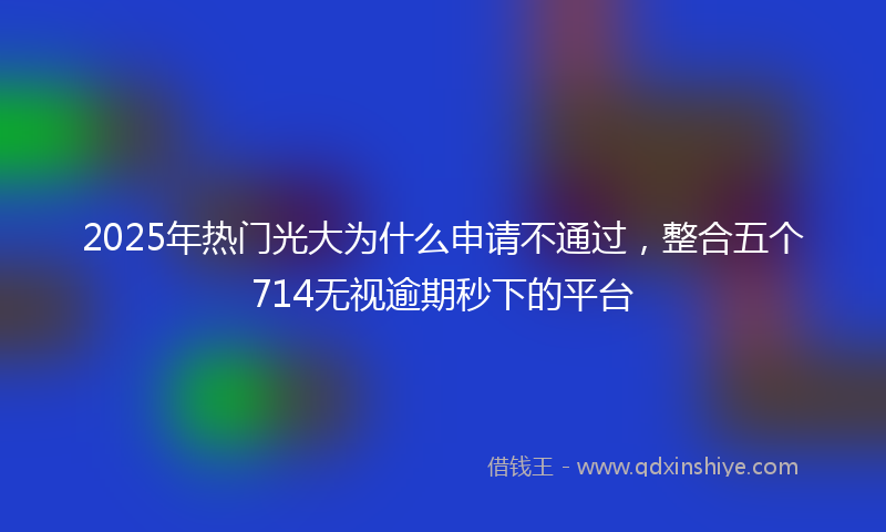 2025年热门光大为什么申请不通过，整合五个714无视逾期秒下的平台
