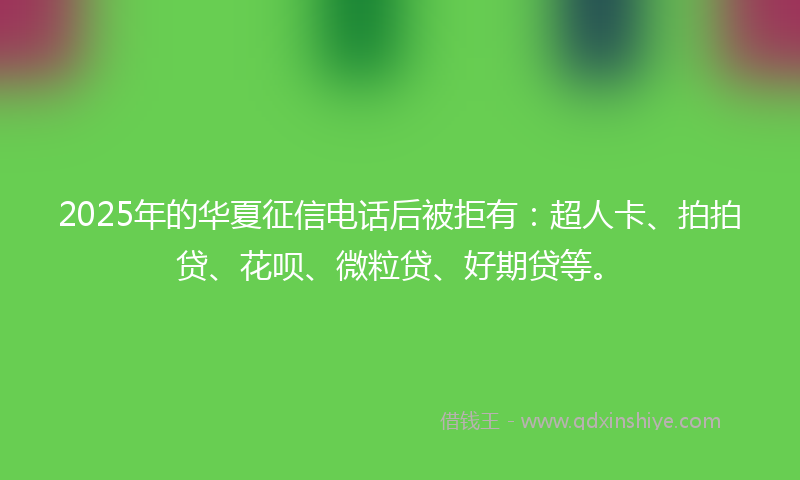 2025年的华夏征信电话后被拒有：超人卡、拍拍贷、花呗、微粒贷、好期贷等。