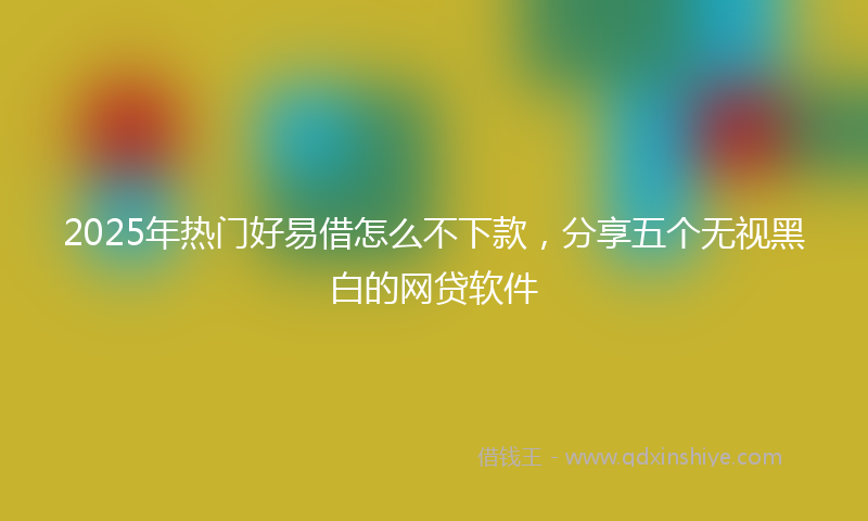 2025年热门好易借怎么不下款，分享五个无视黑白的网贷软件
