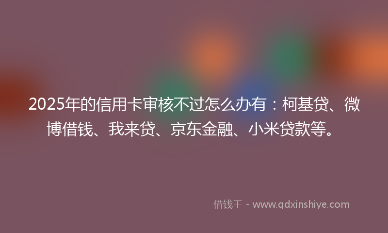 2025年的信用卡审核不过怎么办有：柯基贷、微博借钱、我来贷、京东金融、小米贷款等。