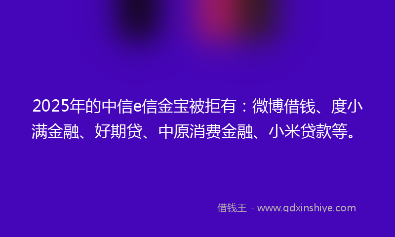 2025年的中信e信金宝被拒有：微博借钱、度小满金融、好期贷、中原消费金融、小米贷款等。