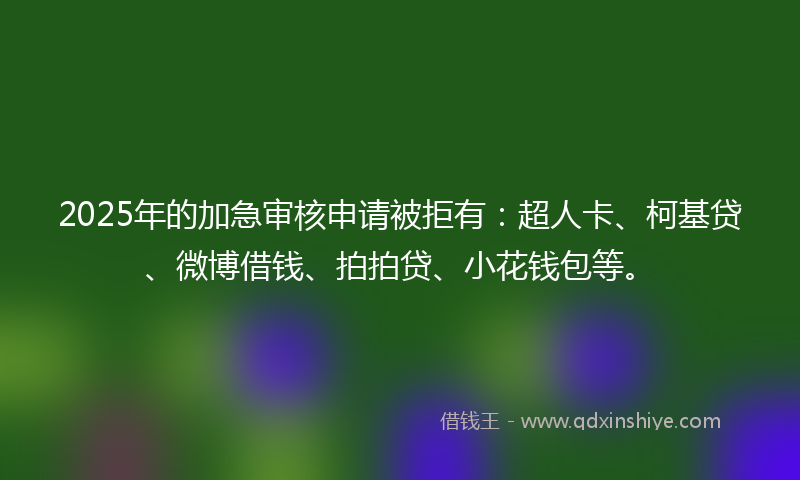 2025年的加急审核申请被拒有：超人卡、柯基贷、微博借钱、拍拍贷、小花钱包等。