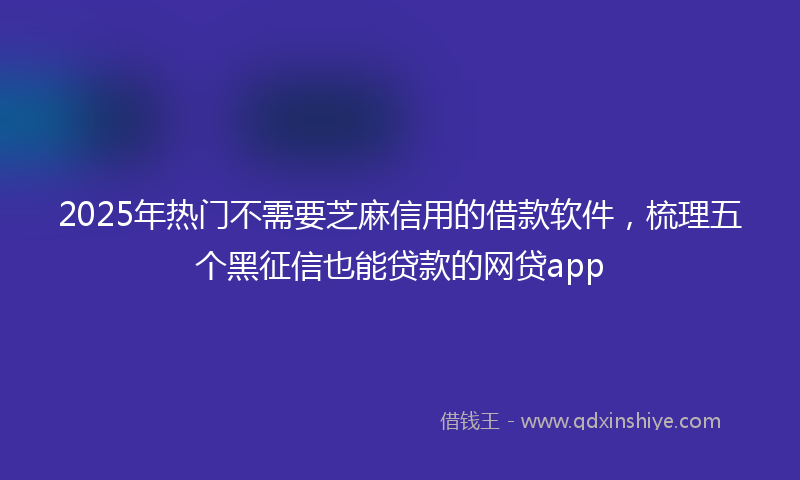 2025年热门不需要芝麻信用的借款软件，梳理五个黑征信也能贷款的网贷app