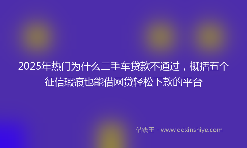 2025年热门为什么二手车贷款不通过，概括五个征信瑕疵也能借网贷轻松下款的平台