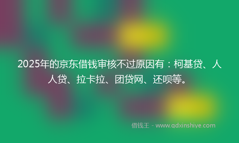 2025年的京东借钱审核不过原因有：柯基贷、人人贷、拉卡拉、团贷网、还呗等。
