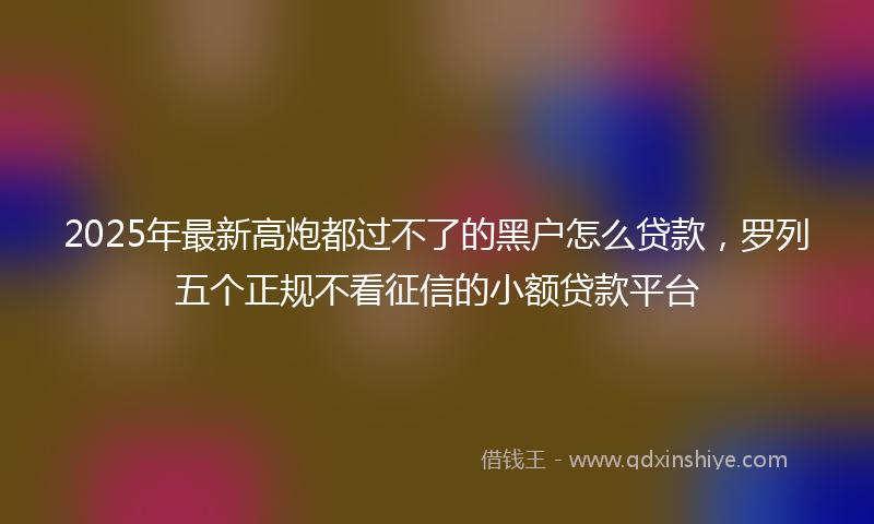 2025年最新高炮都过不了的黑户怎么贷款，罗列五个正规不看征信的小额贷款平台